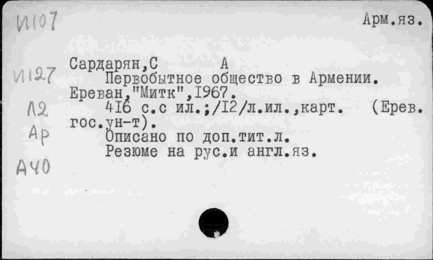 ﻿Арм.яз.
и і 9*7
№
Ар
A4Ö
Сардарян,С А
Первобытное общество в Армении. Ереван.”Митк”,1967.
4І6 с.с ил.;/12/л.ил.,карт. (Ерев. гос.ун-т).
Описано по доп.тит.л.
Резюме на рус.и англ.яз.